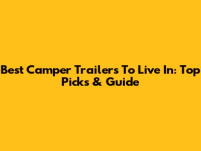 Best Camper Trailers To Live In: Top Picks & Guide